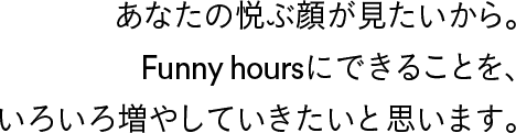 あなたの悦ぶ顔が見たいから。Funny hoursにできることを、いろいろ増やしていきたいと思います。